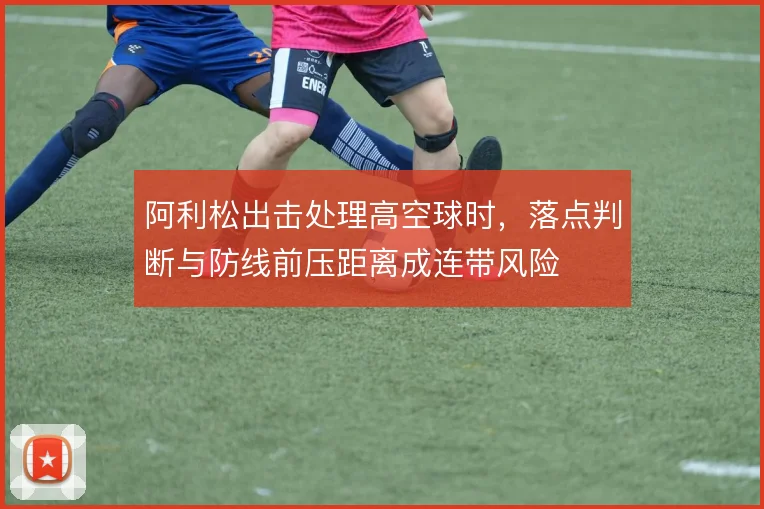 阿利松出击处理高空球时,落点判断与防线前压距离成连带风险