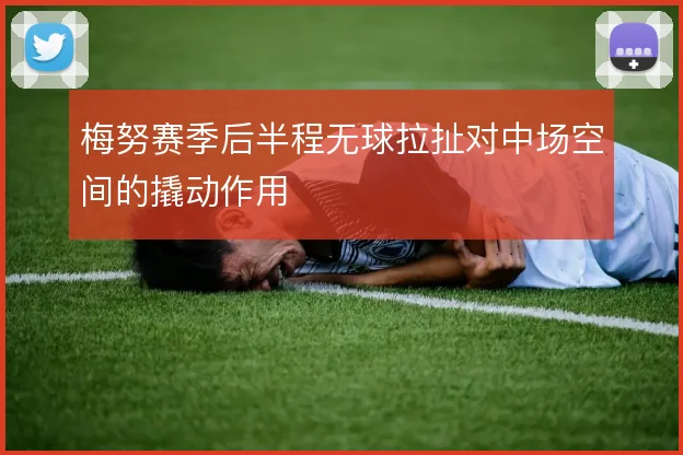 梅努赛季后半程无球拉扯对中场空间的撬动作用