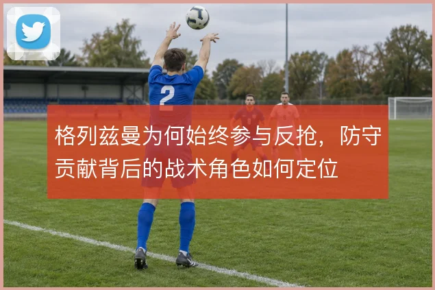格列兹曼为何始终参与反抢，防守贡献背后的战术角色如何定位