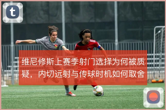 维尼修斯上赛季射门选择为何被质疑，内切远射与传球时机如何取舍