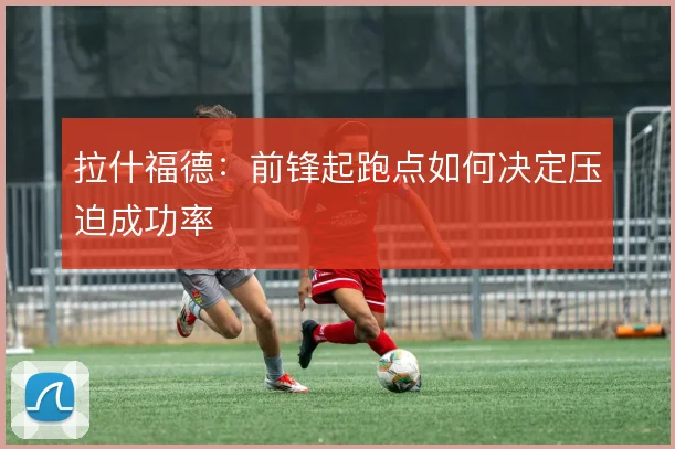 拉什福德：前锋起跑点如何决定压迫成功率