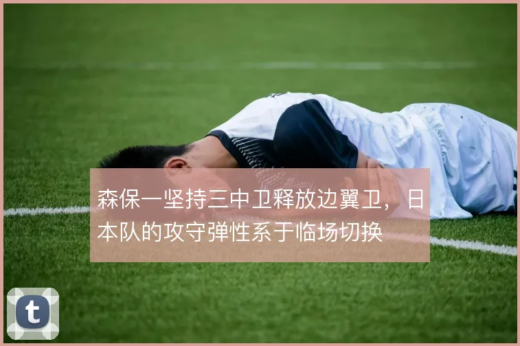 森保一坚持三中卫释放边翼卫，日本队的攻守弹性系于临场切换