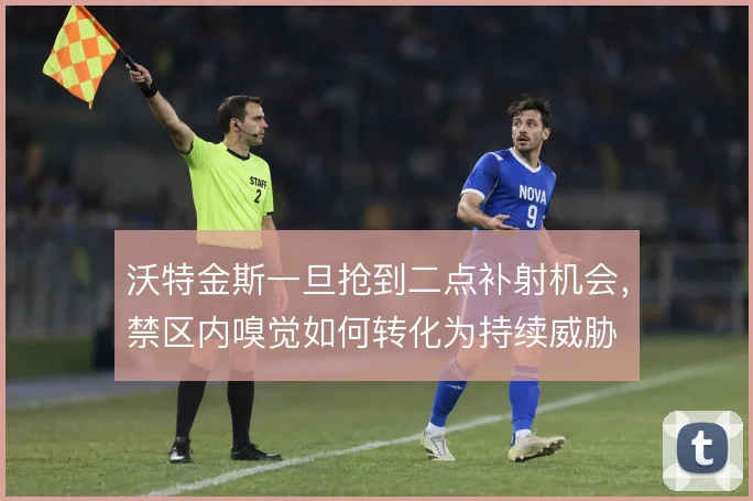 沃特金斯一旦抢到二点补射机会，禁区内嗅觉如何转化为持续威胁