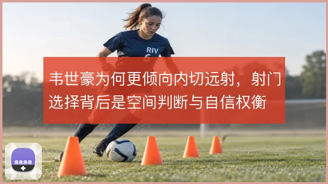 韦世豪为何更倾向内切远射,射门选择背后是空间判断与自信权衡
