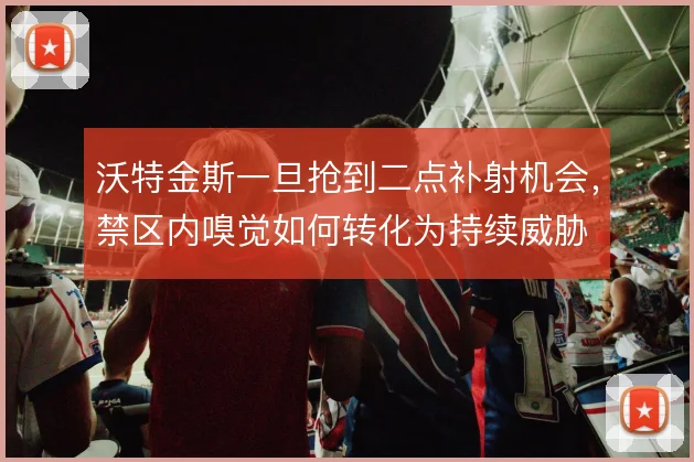 沃特金斯一旦抢到二点补射机会，禁区内嗅觉如何转化为持续威胁