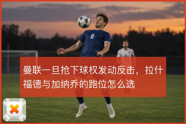 曼联一旦抢下球权发动反击，拉什福德与加纳乔的跑位怎么选