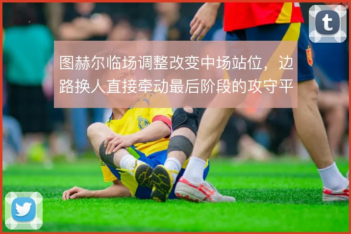 图赫尔临场调整改变中场站位，边路换人直接牵动最后阶段的攻守平衡