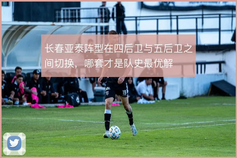 长春亚泰阵型在四后卫与五后卫之间切换，哪套才是队史最优解