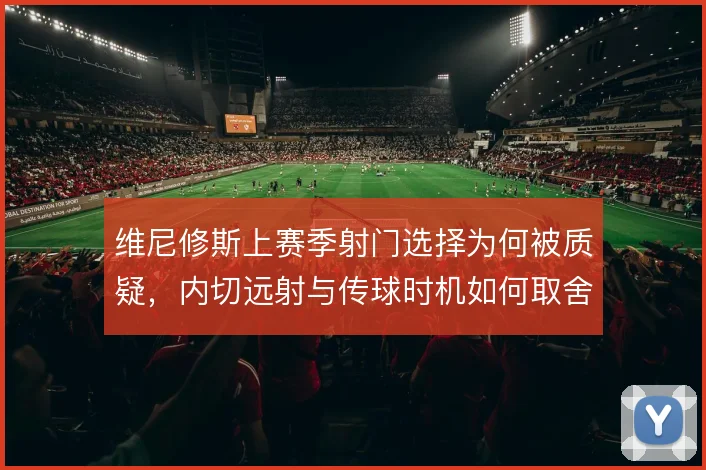 维尼修斯上赛季射门选择为何被质疑，内切远射与传球时机如何取舍