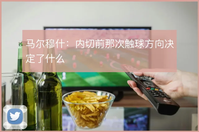 马尔穆什：内切前那次触球方向决定了什么