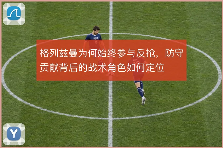 格列兹曼为何始终参与反抢，防守贡献背后的战术角色如何定位