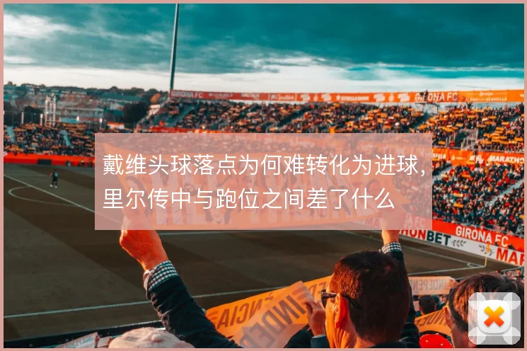 戴维头球落点为何难转化为进球，里尔传中与跑位之间差了什么