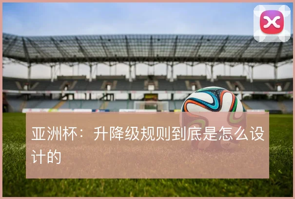 亚洲杯：升降级规则到底是怎么设计的