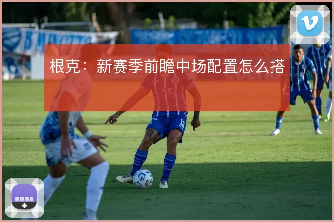 根克：新赛季前瞻中场配置怎么搭