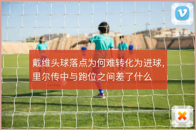 戴维头球落点为何难转化为进球，里尔传中与跑位之间差了什么