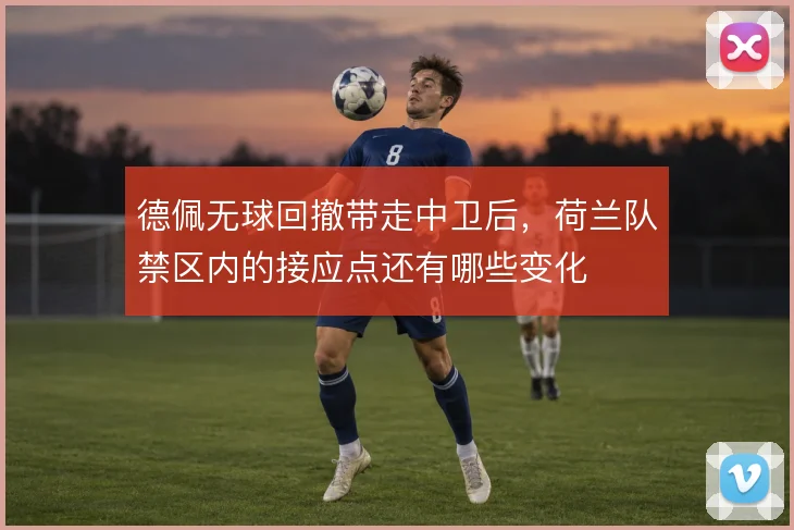 德佩无球回撤带走中卫后，荷兰队禁区内的接应点还有哪些变化