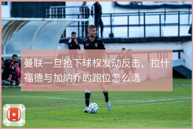 曼联一旦抢下球权发动反击，拉什福德与加纳乔的跑位怎么选