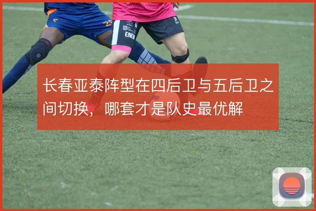 长春亚泰阵型在四后卫与五后卫之间切换，哪套才是队史最优解